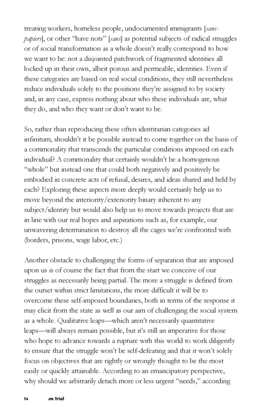 treating workers, homeless people, undocumented immigrants [sars papien), or other “have nots” [san] as potential subjects of radical struggles or of social transformation as a whole doesn’t really correspond to how we want to be: not a disjointed patchwork of fragmented identities all Tocked up in their own, albeit porous and permeable, identities. Exen if these categories are based on real social conditions, they sill nevertheless reduce individuals solely 1o the positions they’re assigned to by society and, in any case, express nothing about who these individuals are, what they do, and who they want or don’t want to be.  So, rather than reproducing these often identitarian categories ad infinitum, shouldn’t it be possible instead to come together on the basis of 2 commonality that transcends the particular conditions imposed on each individual? A commonality that certainly wouldn’t be a homogenous “whole” but instead one that could both negatively and positively be embodied in concrete acts of refusal, desires, and ideas shared and held by each? Exploring these aspects more deeply would certainly help us to move beyond the interiority /exteriority binaey inherent to any  subject /identity but would also help us to move towards projects that are in line with our real hopes and aspirations such as, for example, our unwavering determination to destroy all the cages we’re confronted with (borders, prisons, wage labor, etc.)  Another obstacle to challenging the forms of separation that are imposed upon us is of course the fact that from the start we conceive of our struggles as necessaily being partial. The more a struggle is defined from the outset within strict iitations, the more difficult it will be to overcome these self-imposed boundasies, both in terms of the response it may elicit from the state as well as our aim of challenging the social system as awhole. Qualitative leaps—which aren’t necessarily quantitative Teaps—will lways remain possible, but it stil an imperative for those who hope to advance towards a rupture with this world to work diligently o ensure that the struggle won’t be self-defeating and that it won’t solely focus on objectives that are rightly or wrongly thought to be the most easily or quickly attainable. According to an emancipatory perspective, why should we arbitrasily detach more or less urgent “needs,” according  W et 